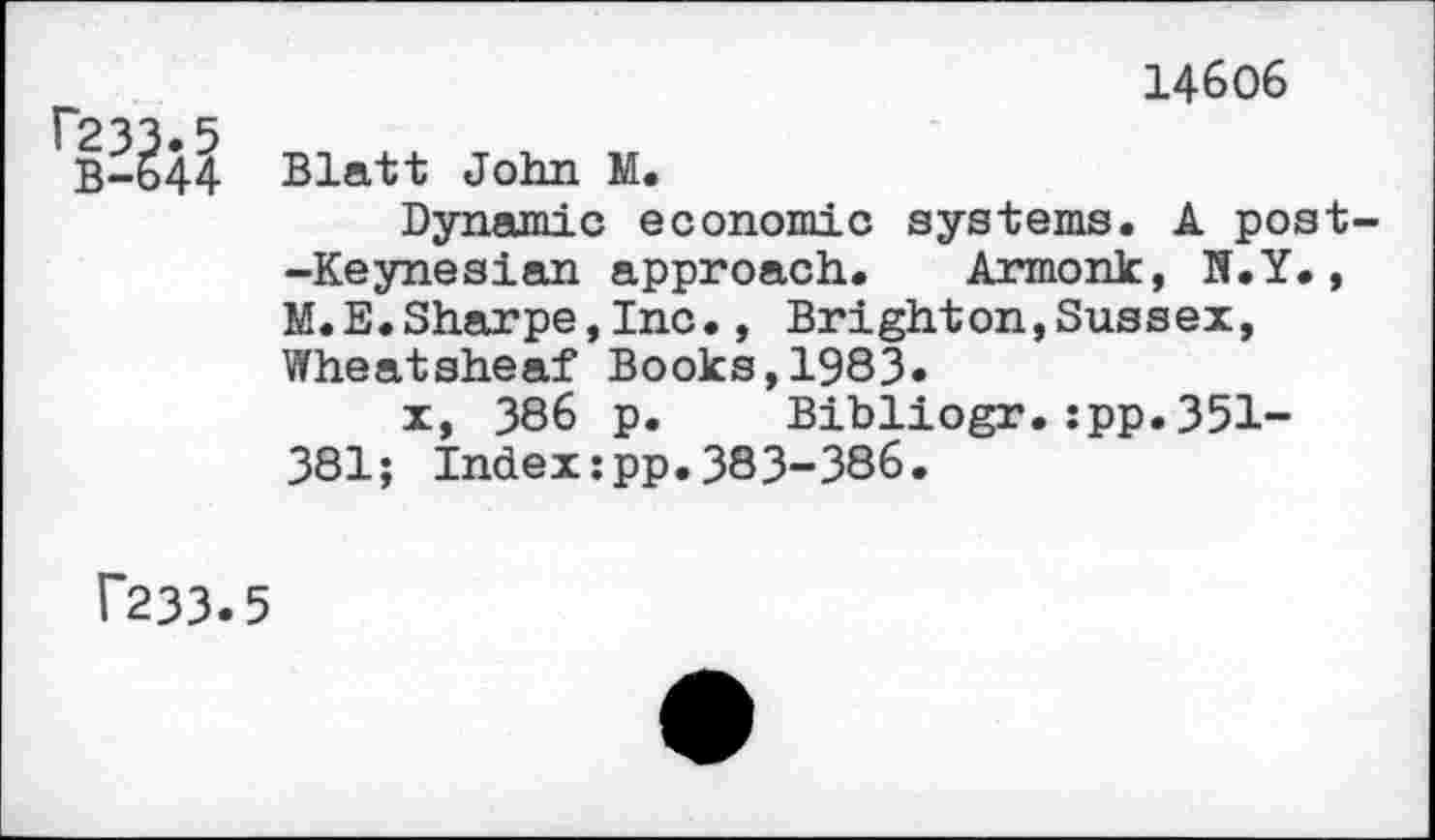 ﻿P233.5
B-644
14606
Blatt John N.
Dynamic economic systems. A post--Keynesian approach. Armonk, N.Y., M.E.Sharpe,Inc., Brighton,Sussex, Wheatsheaf Books,1983»
x, 386 p. Bibliogr.:pp.351-381; Index:pp.383-386.
f233.5